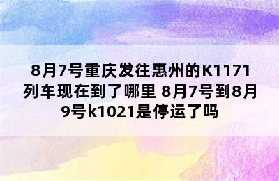 8月7号重庆发往惠州的K1171列车现在到了哪里 8月7号到8月9号k1021是停运了吗